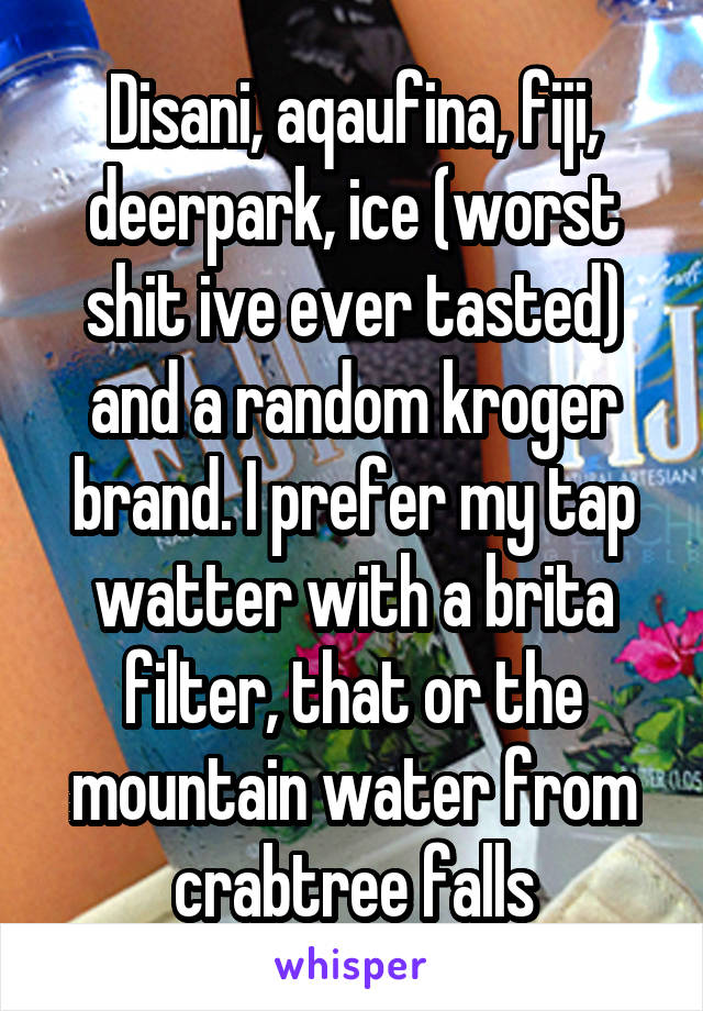 Disani, aqaufina, fiji, deerpark, ice (worst shit ive ever tasted) and a random kroger brand. I prefer my tap watter with a brita filter, that or the mountain water from crabtree falls