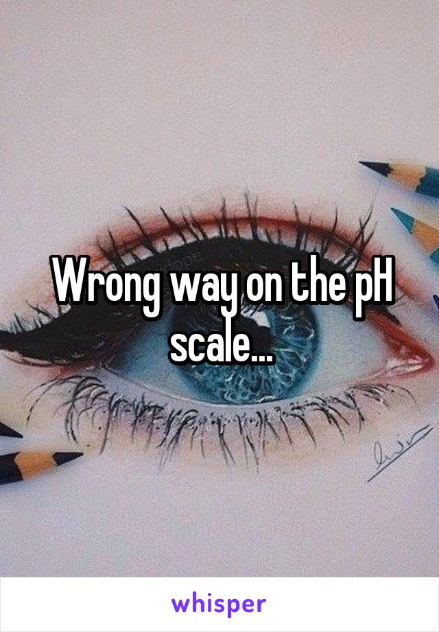 Wrong way on the pH scale...