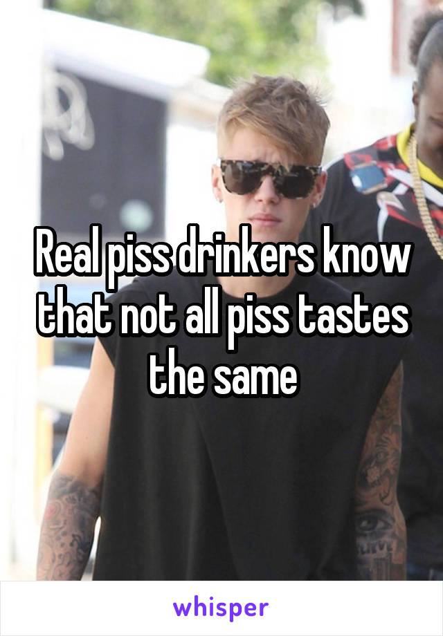 Real piss drinkers know that not all piss tastes the same