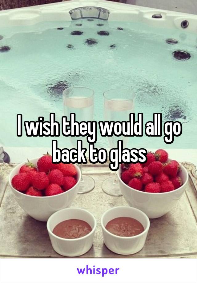 I wish they would all go back to glass