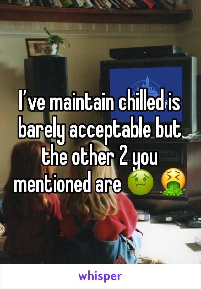 I’ve maintain chilled is barely acceptable but the other 2 you mentioned are 🤢 🤮 