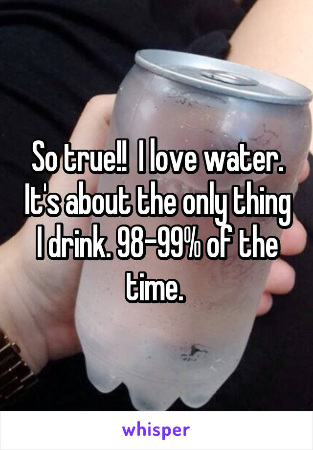 So true!!  I love water. It's about the only thing I drink. 98-99% of the time. 