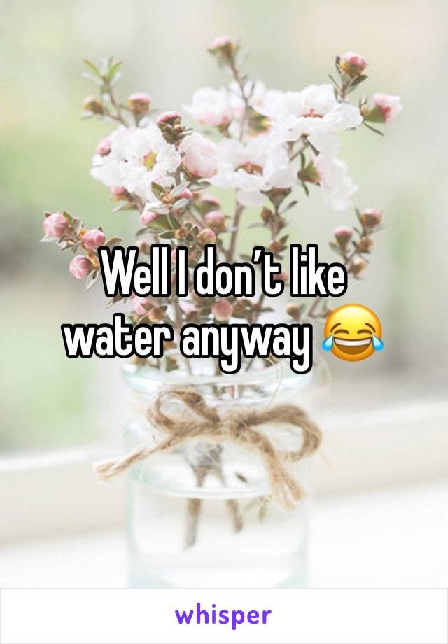 Well I don’t like water anyway 😂