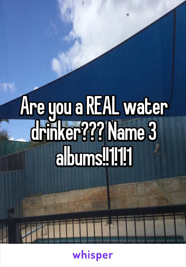 Are you a REAL water drinker??? Name 3 albums!!1!1!1