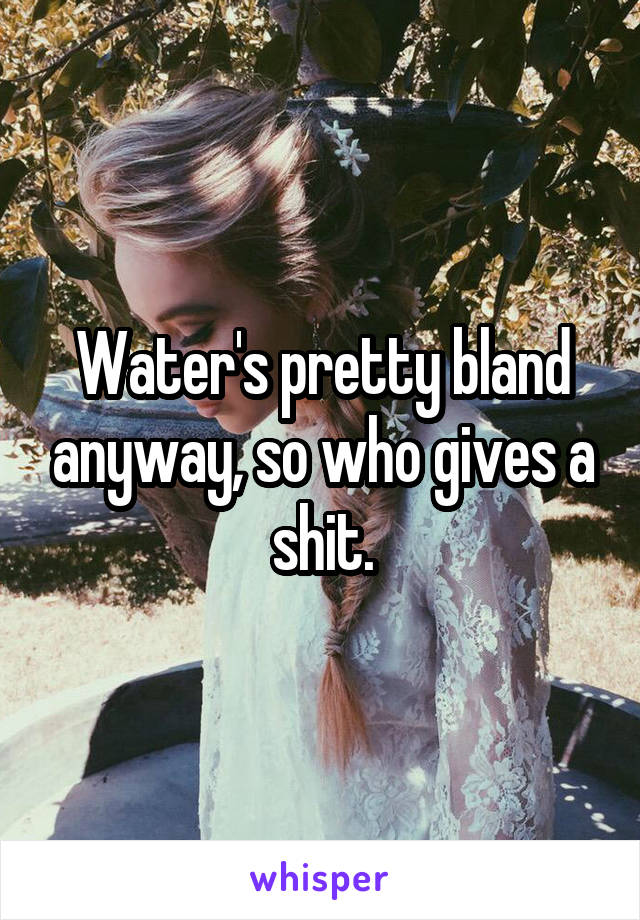 Water's pretty bland anyway, so who gives a shit.