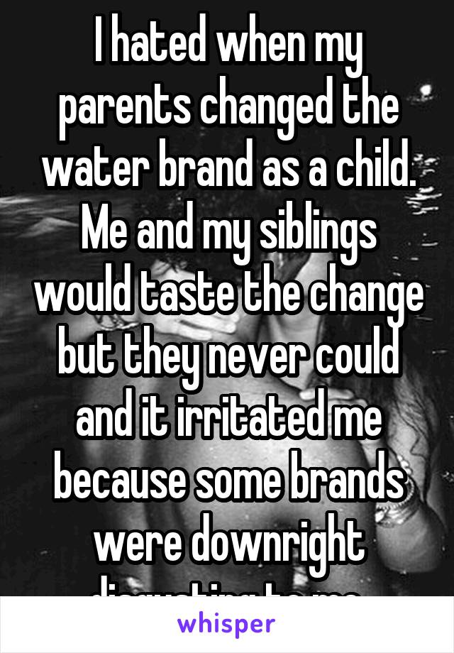 I hated when my parents changed the water brand as a child. Me and my siblings would taste the change but they never could and it irritated me because some brands were downright disgusting to me.