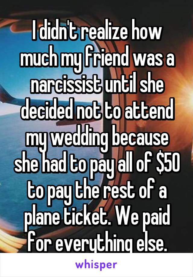 I didn't realize how much my friend was a narcissist until she decided not to attend my wedding because she had to pay all of $50 to pay the rest of a plane ticket. We paid for everything else.