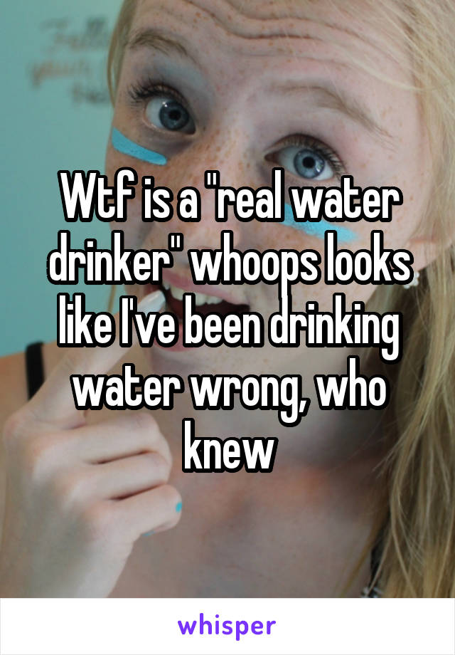 Wtf is a "real water drinker" whoops looks like I've been drinking water wrong, who knew