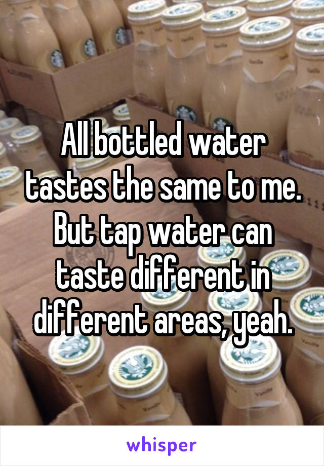 All bottled water tastes the same to me. But tap water can taste different in different areas, yeah.