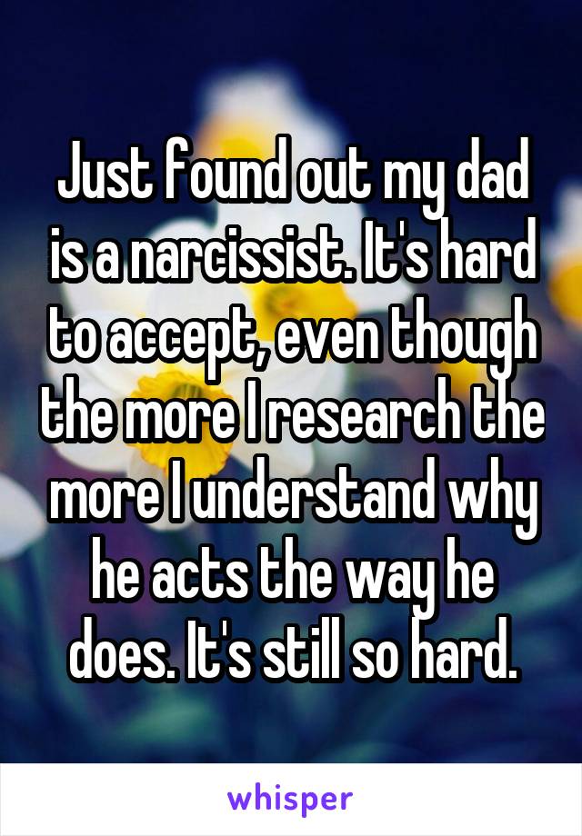 Just found out my dad is a narcissist. It's hard to accept, even though the more I research the more I understand why he acts the way he does. It's still so hard.