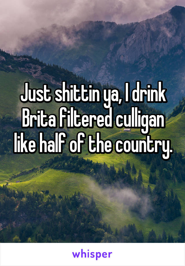 Just shittin ya, I drink Brita filtered culligan like half of the country. 