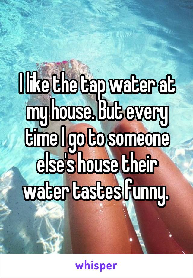 I like the tap water at my house. But every time I go to someone else's house their water tastes funny. 