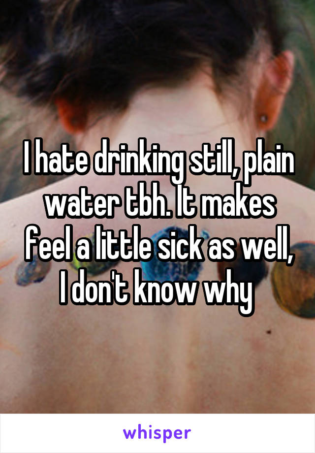 I hate drinking still, plain water tbh. It makes feel a little sick as well, I don't know why 