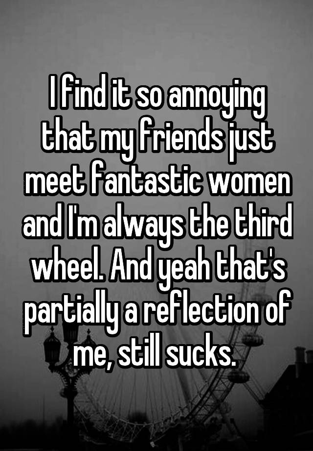 I find it so annoying that my friends just meet fantastic women and I'm always the third wheel. And yeah that's partially a reflection of me, still sucks. 