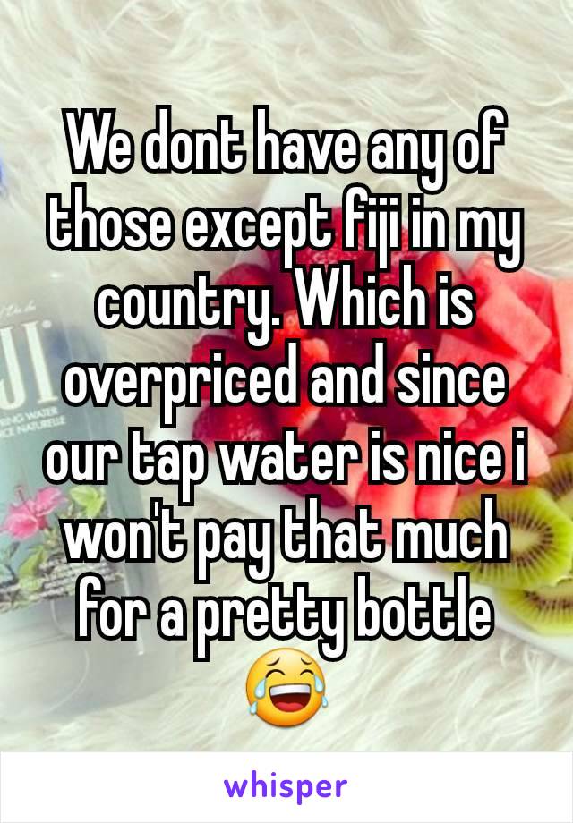 We dont have any of those except fiji in my country. Which is overpriced and since our tap water is nice i won't pay that much for a pretty bottle 😂