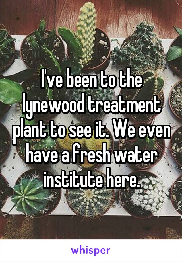 I've been to the lynewood treatment plant to see it. We even have a fresh water institute here.