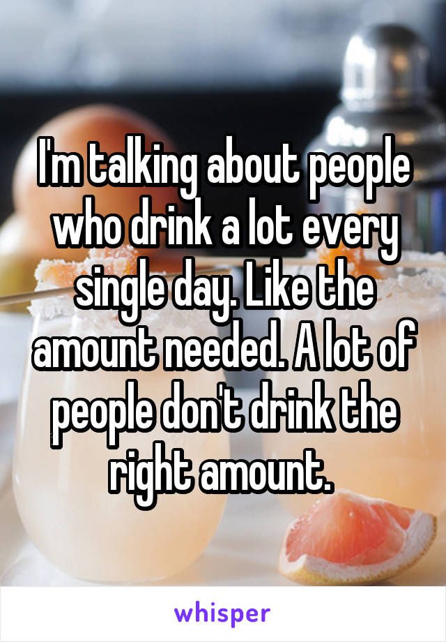 I'm talking about people who drink a lot every single day. Like the amount needed. A lot of people don't drink the right amount. 