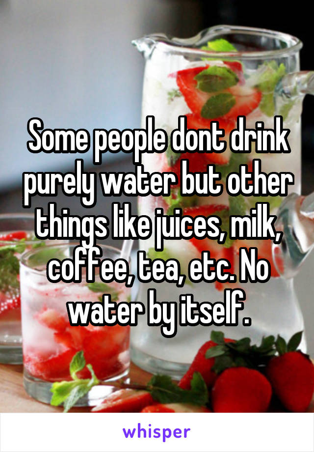 Some people dont drink purely water but other things like juices, milk, coffee, tea, etc. No water by itself.