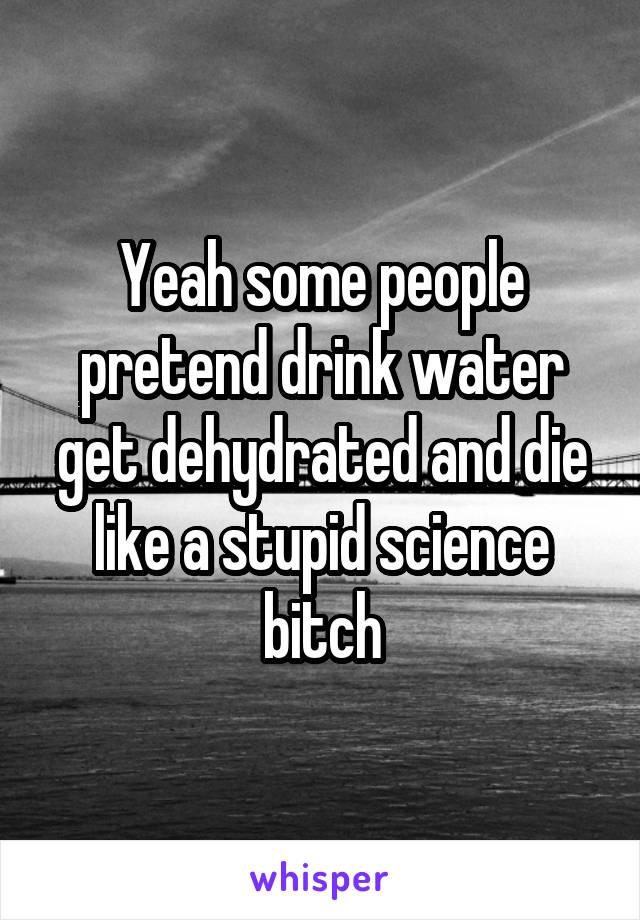 Yeah some people pretend drink water get dehydrated and die like a stupid science bitch