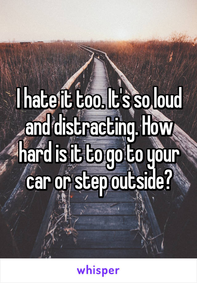 I hate it too. It's so loud and distracting. How hard is it to go to your car or step outside?