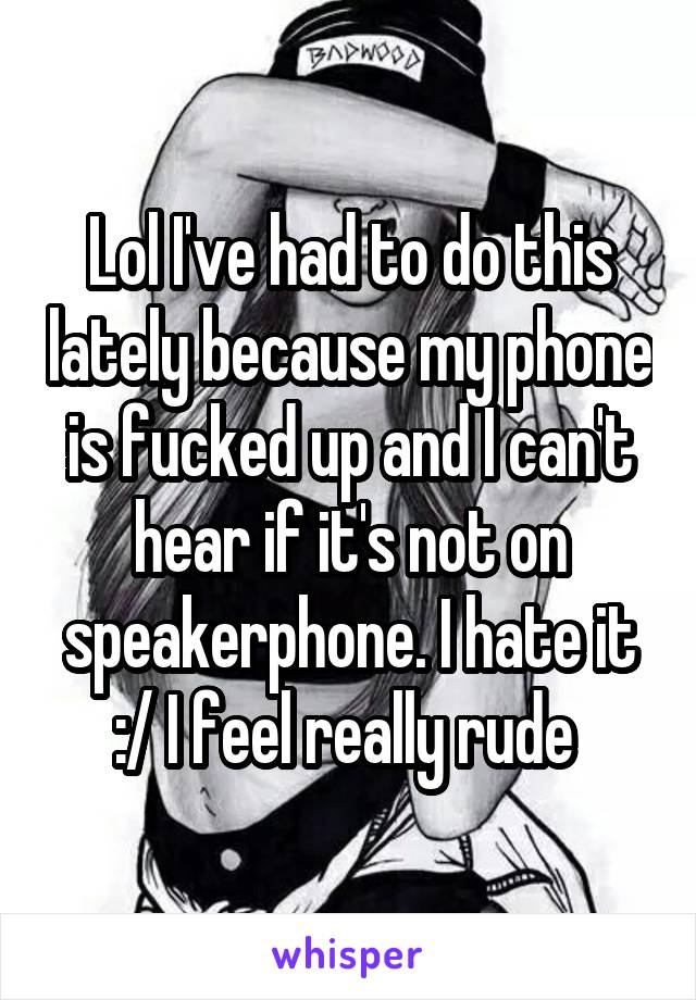 Lol I've had to do this lately because my phone is fucked up and I can't hear if it's not on speakerphone. I hate it :/ I feel really rude 