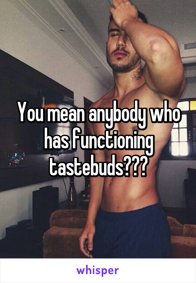 You mean anybody who has functioning tastebuds???