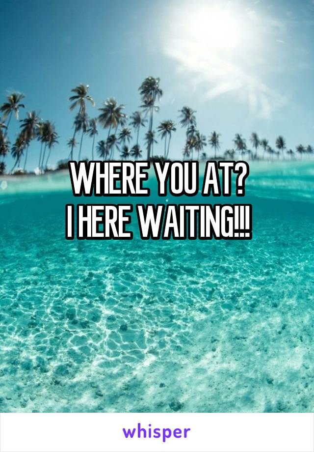 WHERE YOU AT?
I HERE WAITING!!!
