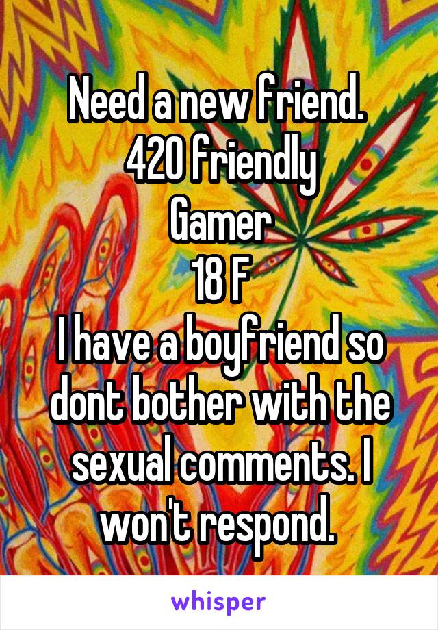 Need a new friend. 
420 friendly
Gamer
18 F
I have a boyfriend so dont bother with the sexual comments. I won't respond. 