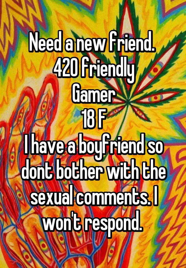 Need a new friend. 
420 friendly
Gamer
18 F
I have a boyfriend so dont bother with the sexual comments. I won't respond. 