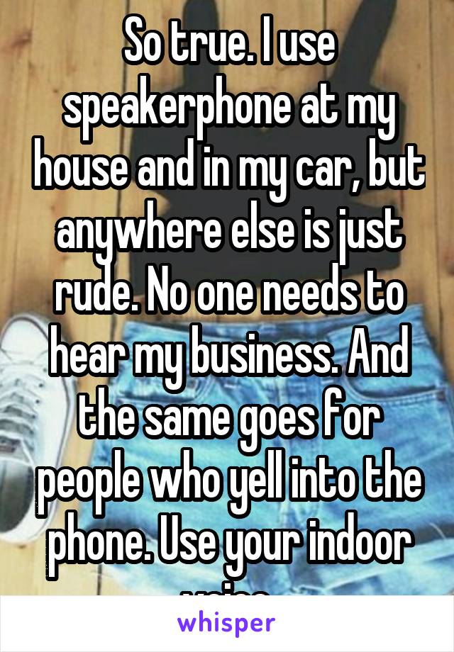 So true. I use speakerphone at my house and in my car, but anywhere else is just rude. No one needs to hear my business. And the same goes for people who yell into the phone. Use your indoor voice.