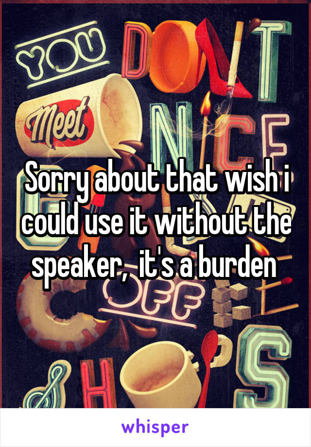 Sorry about that wish i could use it without the speaker,  it's a burden 