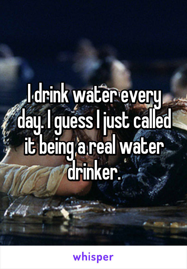 I drink water every day. I guess I just called it being a real water drinker.