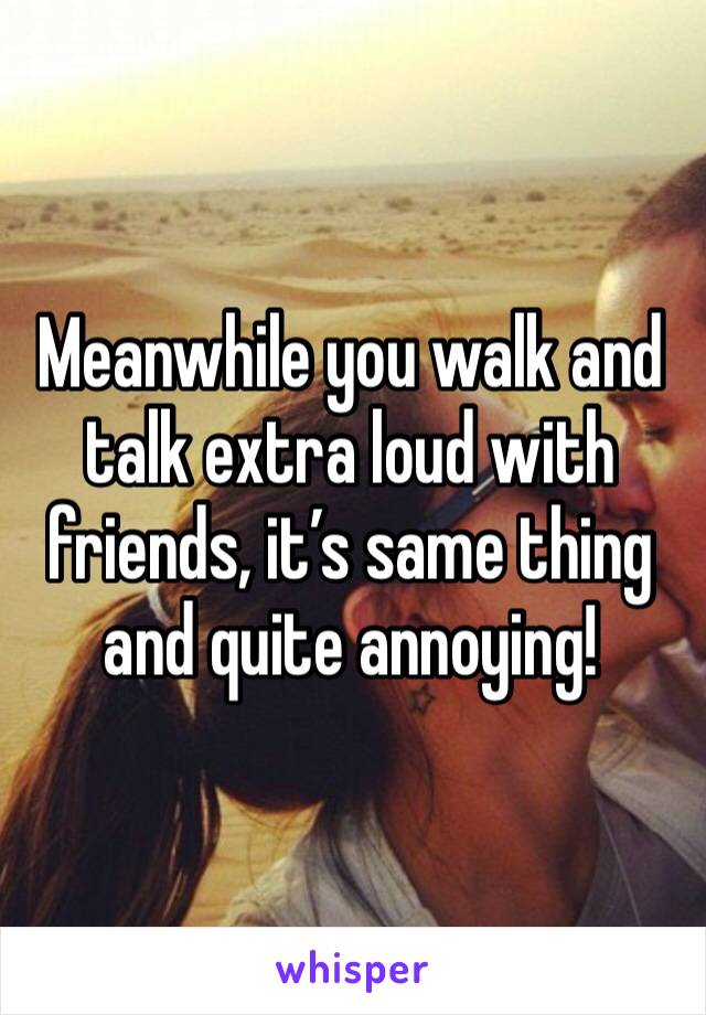 Meanwhile you walk and talk extra loud with friends, it’s same thing and quite annoying! 