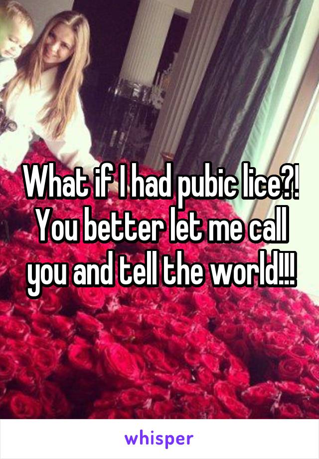 What if I had pubic lice?! You better let me call you and tell the world!!!