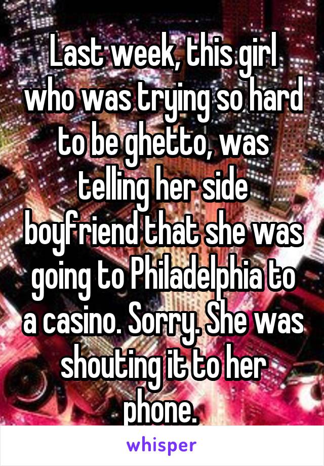 Last week, this girl who was trying so hard to be ghetto, was telling her side boyfriend that she was going to Philadelphia to a casino. Sorry. She was shouting it to her phone. 