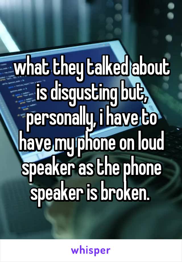 what they talked about is disgusting but, personally, i have to have my phone on loud speaker as the phone speaker is broken. 