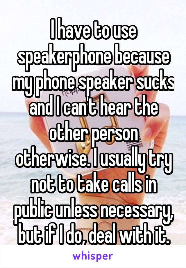 I have to use speakerphone because my phone speaker sucks and I can't hear the other person otherwise. I usually try not to take calls in public unless necessary, but if I do, deal with it.