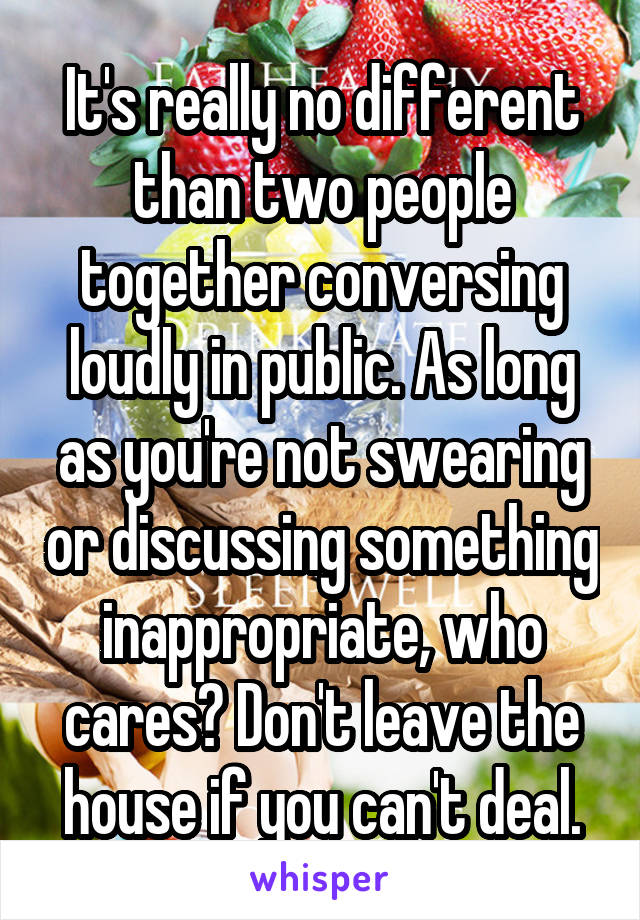 It's really no different than two people together conversing loudly in public. As long as you're not swearing or discussing something inappropriate, who cares? Don't leave the house if you can't deal.