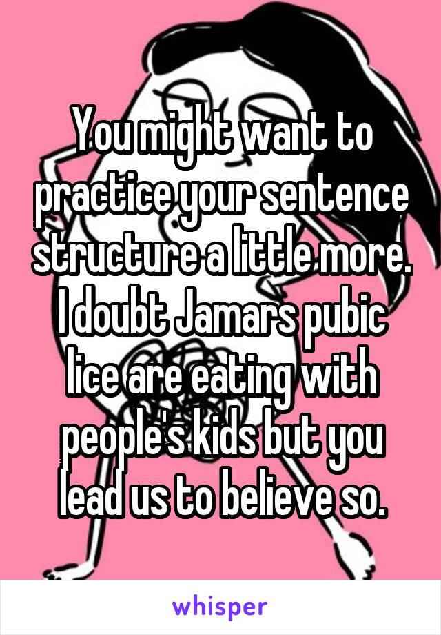 You might want to practice your sentence structure a little more. I doubt Jamars pubic lice are eating with people's kids but you lead us to believe so.