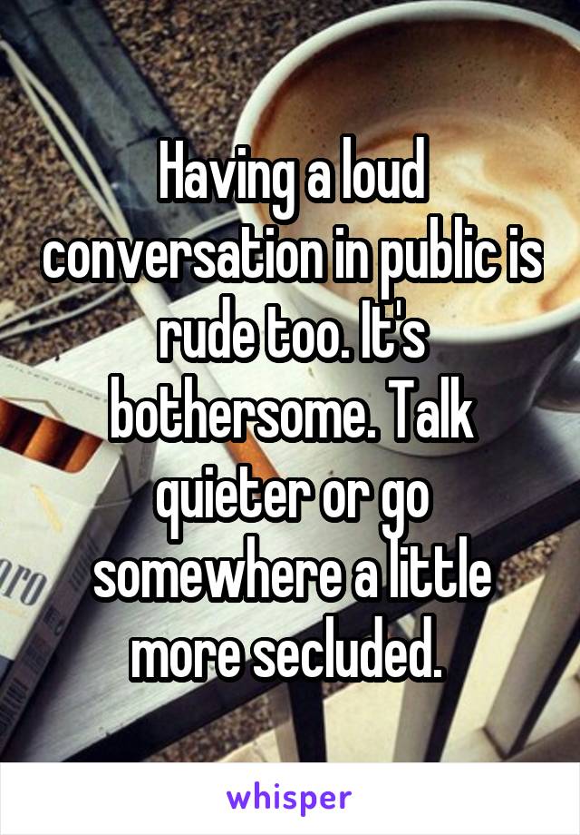 Having a loud conversation in public is rude too. It's bothersome. Talk quieter or go somewhere a little more secluded. 