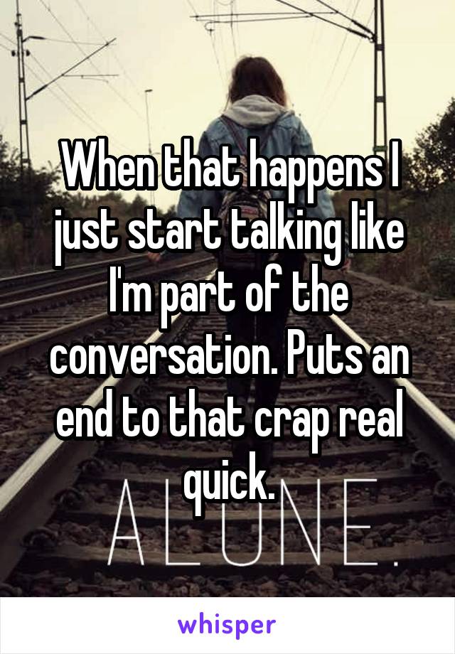 When that happens I just start talking like I'm part of the conversation. Puts an end to that crap real quick.