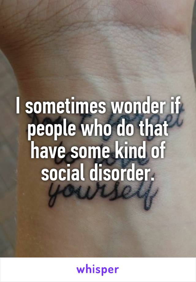 I sometimes wonder if people who do that have some kind of social disorder.