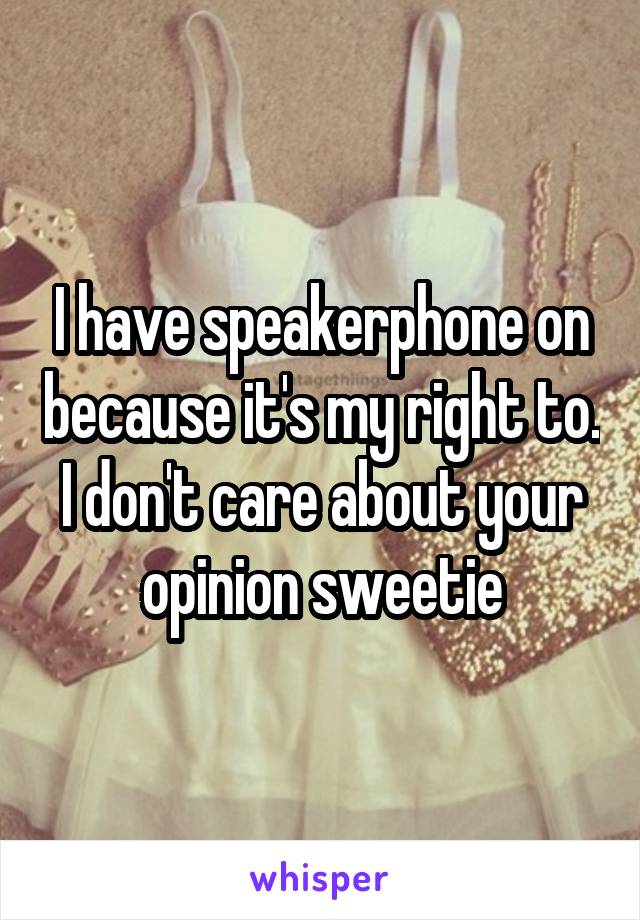 I have speakerphone on because it's my right to. I don't care about your opinion sweetie