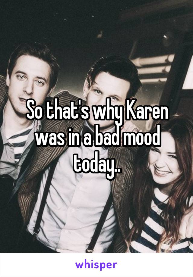 So that's why Karen was in a bad mood today..