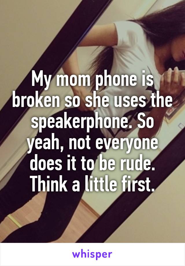 My mom phone is broken so she uses the speakerphone. So yeah, not everyone does it to be rude. Think a little first.