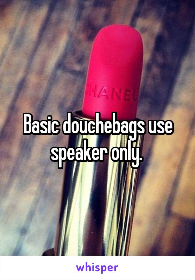 Basic douchebags use speaker only. 