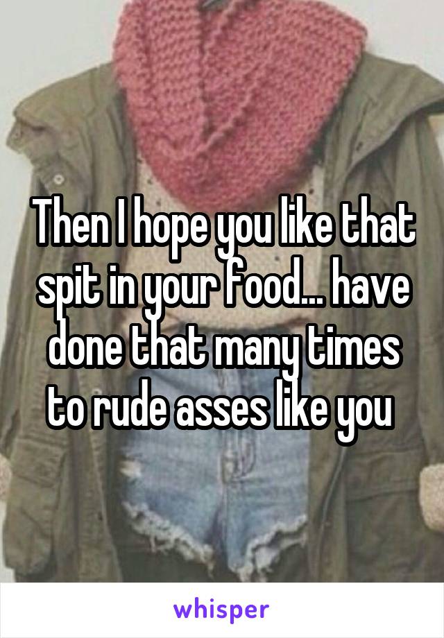 Then I hope you like that spit in your food... have done that many times to rude asses like you 