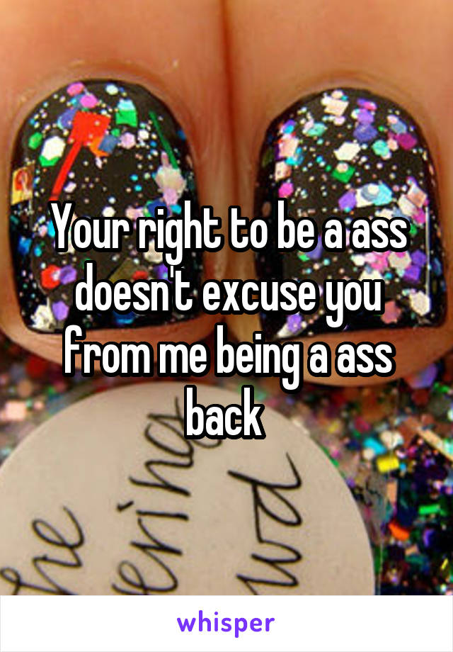 Your right to be a ass doesn't excuse you from me being a ass back 