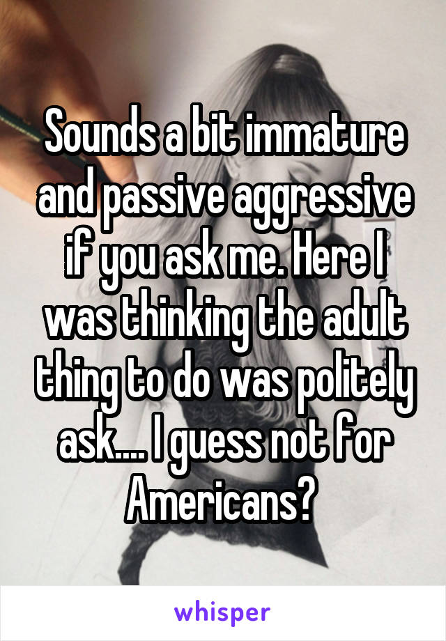 Sounds a bit immature and passive aggressive if you ask me. Here I was thinking the adult thing to do was politely ask.... I guess not for Americans? 