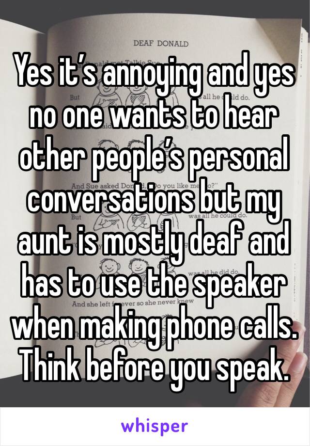 Yes it’s annoying and yes no one wants to hear other people’s personal conversations but my aunt is mostly deaf and has to use the speaker when making phone calls. Think before you speak.